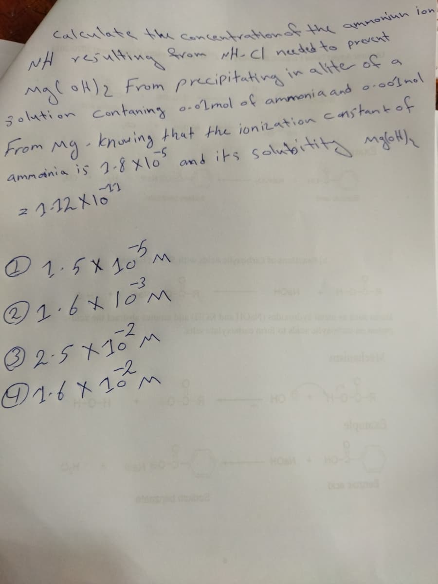 NH resulting from wH- Cl needed to provent
Mgl oH)2 From precipitating in alite of a
solution contaning o.o2mol of ammonia and o.odlnol
From
Mg- knuwing that the ionization canstant of
ammania is 1-8 x1o and its solubititg mgloH)h
2112X10
の1.5X20
2.6*10M
-2
O 2.5 X10 M
-3
@1.6x10M
HO
o ab
-2
①1イメごm
HO
