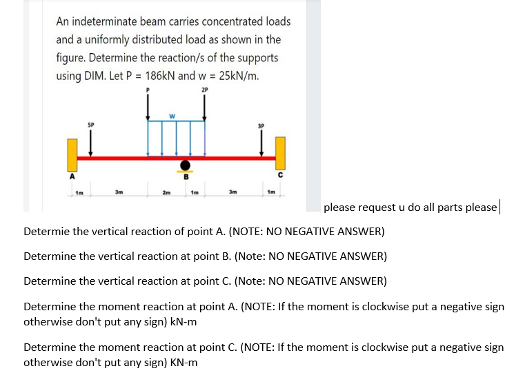 An indeterminate beam carries concentrated loads
and a uniformly distributed load as shown in the
figure. Determine the reaction/s of the supports
using DIM. Let P = 186KN and w = 25kN/m.
1m
2m
1m
3m
please request u do all parts please
Determie the vertical reaction of point A. (NOTE: NO NEGATIVE ANSWER)
Determine the vertical reaction at point B. (Note: NO NEGATIVE ANSWER)
Determine the vertical reaction at point C. (Note: NO NEGATIVE ANSWER)
Determine the moment reaction at point A. (NOTE: If the moment is clockwise put a negative sign
otherwise don't put any sign) kN-m
Determine the moment reaction at point C. (NOTE: If the moment is clockwise put a negative sign
otherwise don't put any sign) KN-m
