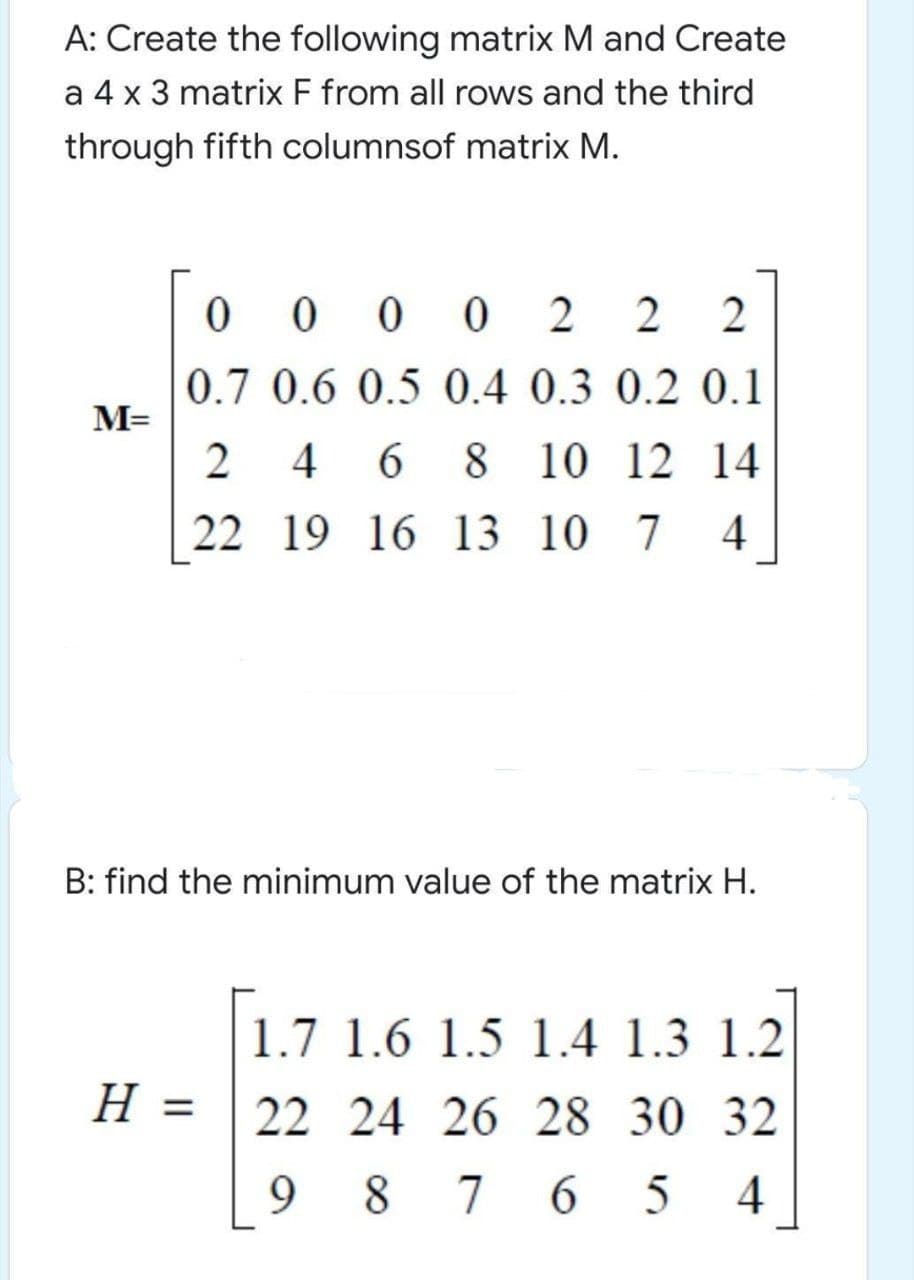 A: Create the following matrix M and Create
a 4 x 3 matrix F from all rows and the third
through fifth columnsof matrix M.
0 0 2
2
2
0.7 0.6 0.5 0.4 0.3 0.2 0.1
M=
4
6 8
8 10 12 14
22 19 16 13 10 7
B: find the minimum value of the matrix H.
1.7 1.6 1.5 1.4 1.3 1.2
22 24 26 28 30 32
= H
9
8 7 6
.
4
