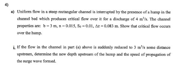 4)
a) Uniform flow in a steep rectangular channel is interrupted by the presence of a hump in the
channel bed which produces critical flow over it for a discharge of 4 m/s. The channel
properties are: b = 3 m, n = 0.015, So = 0.01, Az = 0.083 m. Show that critical flow occurs
over the hump.
i. If the flow in the channel in part (a) above is suddenly reduced to 3 m/s some distance
upstream, determine the new depth upstream of the hump and the speed of propagation of
the surge wave formed.
