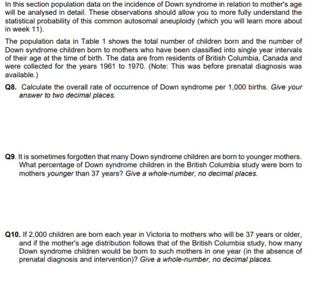 In this section population data on the incidence of Down syndrome in relation to mother's age
will be analysed in detail. These observations should allow you to more fully understand the
statistical probability of this common autosomal aneuploidy (which you will learn more about
in week 11).
The population data in Table 1 shows the total number of children born and the number of
Down syndrome children born to mothers who have been classified into single year intervals
of their age at the time of birth. The data are from residents of British Columbia, Canada and
were collected for the years 1961 to 1970. (Note: This was before prenatal diagnosis was
available.)
Q8. Calculate the overall rate of occurrence of Down syndrome per 1,000 births. Give your
answer to two decimal places.
Q9. It is sometimes forgotten that many Down syndrome children are born to younger mothers.
What percentage of Down syndrome children in the British Columbia study were born to
mothers younger than 37 years? Give a whole-number, no decimal places.
Q10. If 2,000 children are born each year in Victoria to mothers who will be 37 years or older,
and if the mother's age distribution follows that of the British Columbia study, how many
Down syndrome children would be born to such mothers in one year (in the absence of
prenatal diagnosis and intervention)? Give a whole-number, no decimal places.
