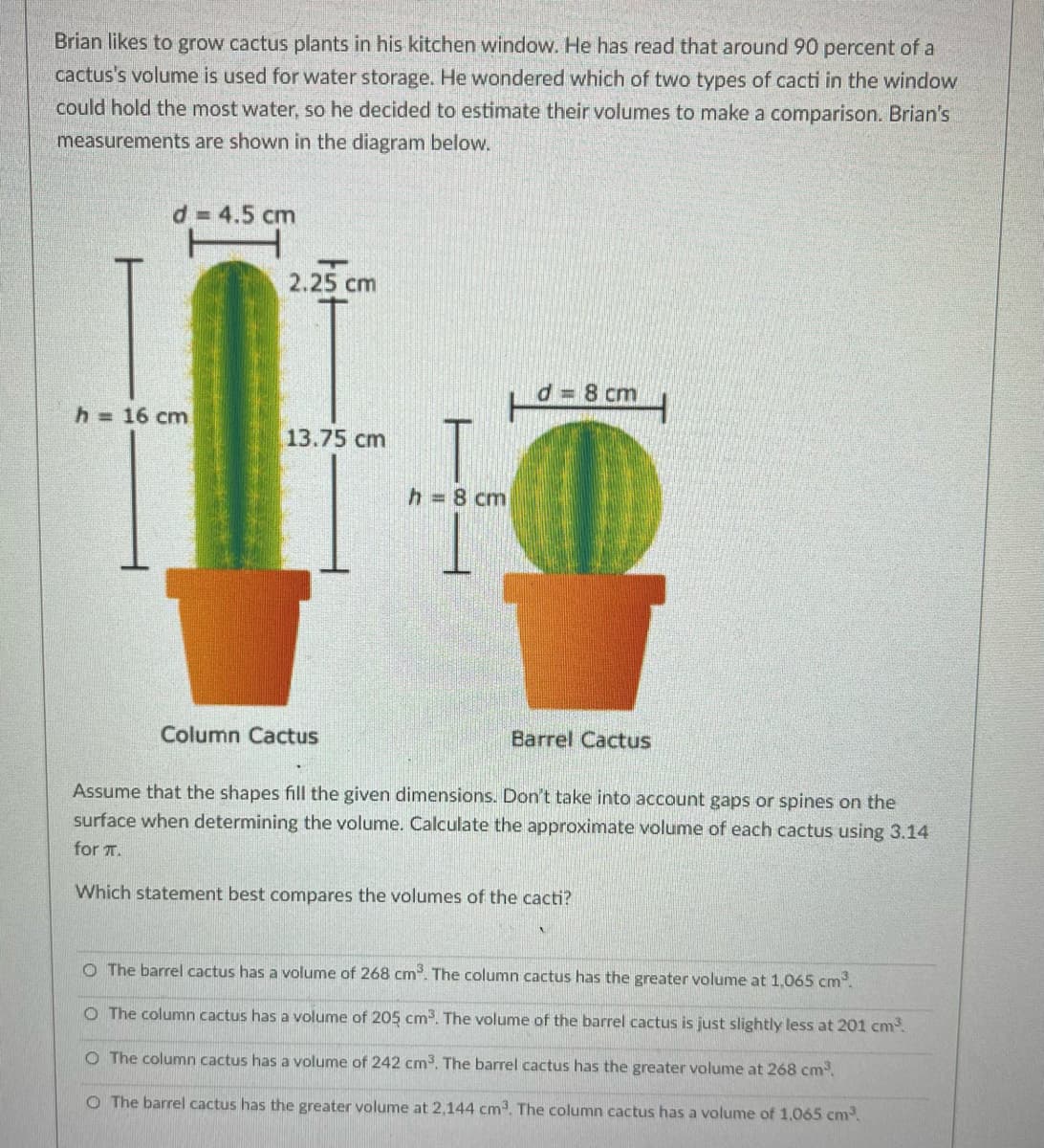 Brian likes to grow cactus plants in his kitchen window. He has read that around 90 percent of a
cactus's volume is used for water storage. He wondered which of two types of cacti in the window
could hold the most water, so he decided to estimate their volumes to make a comparison. Brian's
measurements are shown in the diagram below.
d = 4.5 cm
2.25 cm
d= 8 cm
h = 16 cm
13.75 cm
h 8 cm
Column Cactus
Barrel Cactus
Assume that the shapes fill the given dimensions. Don't take into account gaps or spines on the
surface when determining the volume. Calculate the approximate volume of each cactus using 3.14
for T.
Which statement best compares the volumes of the cacti?
O The barrel cactus has a volume of 268 cm. The column cactus has the greater volume at 1,065 cm.
O The column cactus has a volume of 205 cm. The volume of the barrel cactus is just slightly less at 201 cm
O The column cactus has a volume of 242 cm. The barrel cactus has the greater volume at 268 cm.
O The barrel cactus has the greater volume at 2,144 cm. The column cactus has a volume of 1,065 cm.
