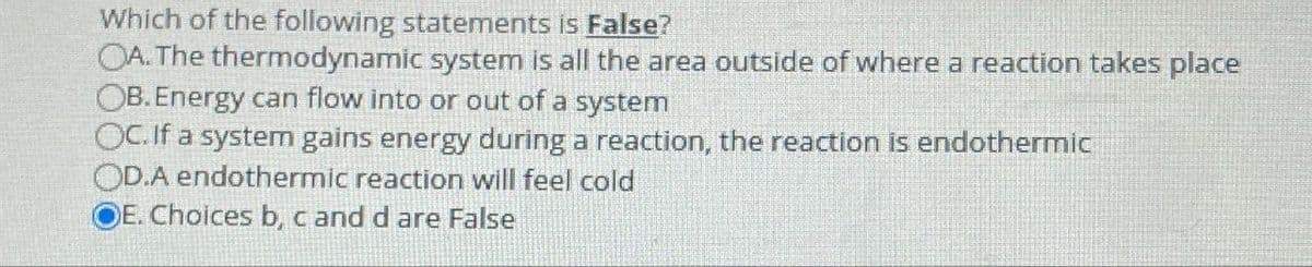 Which of the following statements is False?
OA. The thermodynamic system is all the area outside of where a reaction takes place
OB. Energy can flow into or out of a system
OC. If a system gains energy during a reaction, the reaction is endothermic
OD.A endothermic reaction will feel cold
E. Choices b, c and d are False