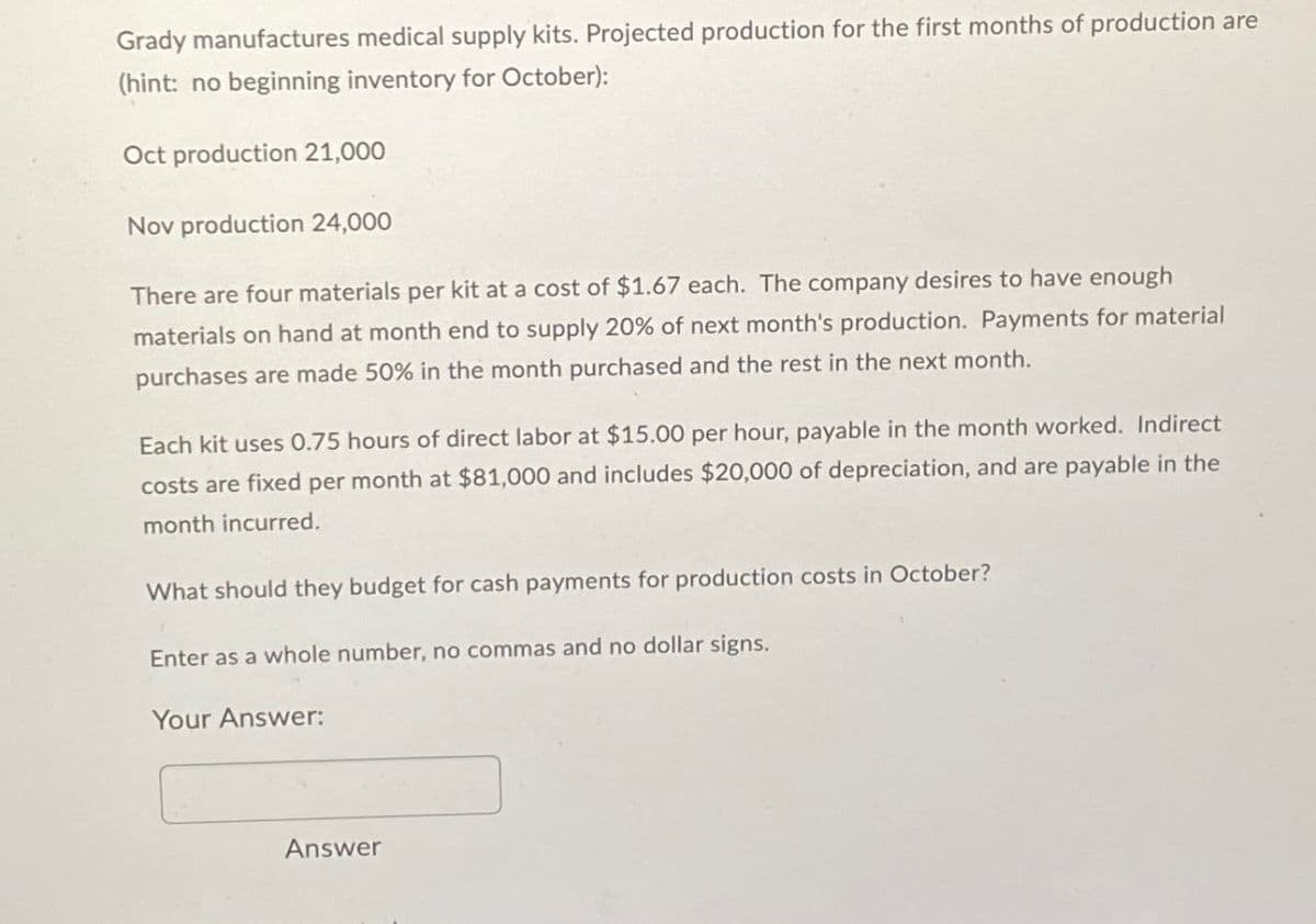 Grady manufactures medical supply kits. Projected production for the first months of production are
(hint: no beginning inventory for October):
Oct production 21,000
Nov production 24,000
There are four materials per kit at a cost of $1.67 each. The company desires to have enough
materials on hand at month end to supply 20% of next month's production. Payments for material
purchases are made 50% in the month purchased and the rest in the next month.
Each kit uses 0.75 hours of direct labor at $15.00 per hour, payable in the month worked. Indirect
costs are fixed per month at $81,000 and includes $20,000 of depreciation, and are payable in the
month incurred.
What should they budget for cash payments for production costs in October?
Enter as a whole number, no commas and no dollar signs.
Your Answer:
Answer