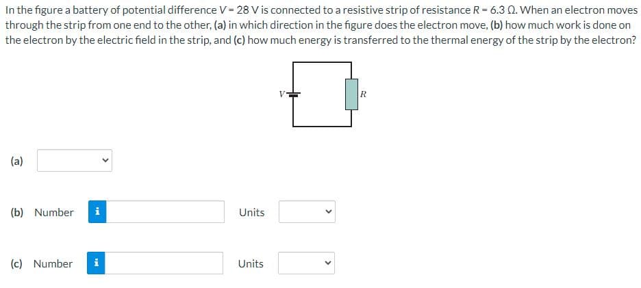 ### Potential Difference and Resistance Strip Educational Exercise

In the figure, a battery of potential difference \( V = 28 \) V is connected to a resistive strip with resistance \( R = 6.3 \) \(\Omega\). When an electron moves through the strip from one end to the other:

**(a)** In which direction in the figure does the electron move?

**(b)** How much work is done on the electron by the electric field in the strip?

**(c)** How much energy is transferred to the thermal energy of the strip by the electron?

#### Diagram Description
The diagram is a simple circuit with a battery connected in series to a resistor labeled \( R \). The battery is represented by its symbol – a pair of parallel lines with one longer (positive) and one shorter (negative). The resistive strip \( R \) is represented as a rectangle with the letter \( R \) inside it.

#### Answer Fields
- **(a)**: [Dropdown menu for direction selection]
- **(b)**: [Text field for entering numerical value] and [Dropdown menu for units]
- **(c)**: [Text field for entering numerical value] and [Dropdown menu for units]

Visitors to the educational website can enter their answers into these fields and select appropriate units from the provided dropdown menus.

Please use the provided fields to input your answers and get a better understanding of the work-energy principle and thermal energy transfer in resistive circuits.