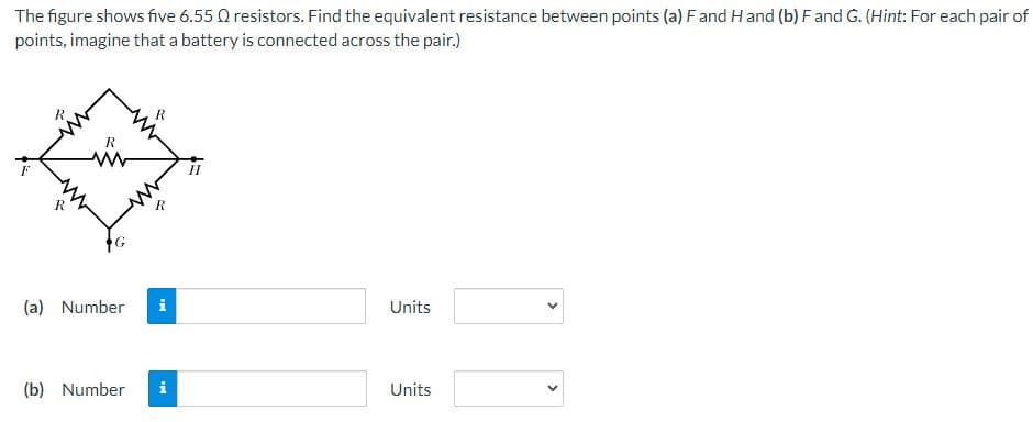 **Title: Determining Equivalent Resistance in a Resistor Network**

**Introduction:**

The figure shows a network of five resistors, each with a resistance of 6.55 Ω. The task is to determine the equivalent resistance between two pairs of points: (a) F and H, and (b) F and G.

**Problem Statement:**

Given:
1. Five resistors, each with a resistance of 6.55 Ω.

Find:
1. The equivalent resistance between points \( F \) and \( H \).
2. The equivalent resistance between points \( F \) and \( G \).

**Diagram:**

The network can be visualized as follows:

```
                            R
                       /      \
                   F -  R        R - H
                     \          /
                            R
                      \      /
                         G
```
where each \( R \) represents a 6.55 Ω resistor.

**Instructions:**

For each calculation, imagine a battery is connected across the specified pair of points. 

1. **Equivalent Resistance Between Points F and H:**
   1. Enter the value in the first input box.
   2. Select the appropriate unit from the drop-down menu.
  
2. **Equivalent Resistance Between Points F and G:**
   1. Enter the value in the second input box.
   2. Select the appropriate unit from the drop-down menu.

**Input Fields and Units:**
1. Equivalent resistance between F and H:
   - (a) **Number:** [Input Box] **Units:** [Drop-down Menu]

2. Equivalent resistance between F and G:
   - (b) **Number:** [Input Box] **Units:** [Drop-down Menu]