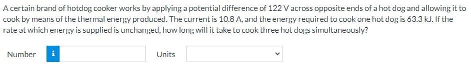 **Question:** 

A certain brand of hotdog cooker works by applying a potential difference of 122 V across opposite ends of a hot dog and allowing it to cook by means of the thermal energy produced. The current is 10.8 A, and the energy required to cook one hot dog is 63.3 kJ. If the rate at which energy is supplied is unchanged, how long will it take to cook three hot dogs simultaneously?

**Answer Input Fields:**

- **Number:** Input field for the number (units of time).
- **Units:** Dropdown menu to select appropriate units (e.g., seconds, minutes).

Note: There are no graphs or diagrams included in this image.