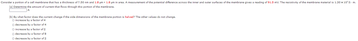 Consider a portion of a cell membrane that has a thickness of 7.50 nm and 1.8 pm x 1.8 um in area. A measurement of the potential difference across the inner and outer surfaces of the membrane gives a reading of 91.5 mV. The resistivity of the membrane material is 1.30 x 107n - m.
(a) Determine the amount of current that flows through this portion of the membrane.
(b) By what factor does the current change if the side dimensions of the membrane portion is halved? The other values do not change.
O increase by a factor of 4
O decrease by a factor of 4
O increase by a factor of 2
o decrease by a factor of 8
O decrease by a factor of 2

