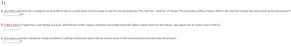 1)
a. You hold a ruler that has a charge on its tip 4.00 cm above a small piece of tissue paper to see if it can be picked up. The ruler has -14.0 µC of charge. The tissue has 1.00 g of mass. What is the minimum charge required to pick up the tissue paper?
b. A 50.2 g ball of copper has a net charge of 2.2 pC. What fraction of the copper's electrons have been removed? (Each copper atom has 29 protons, and copper has an atomic mass of 63.5.)
c. How many coulombs of positive charge are there in 1.36 kg of plutonium, given that its atomic mass is 244 and each plutonium atom has 94 protons?
