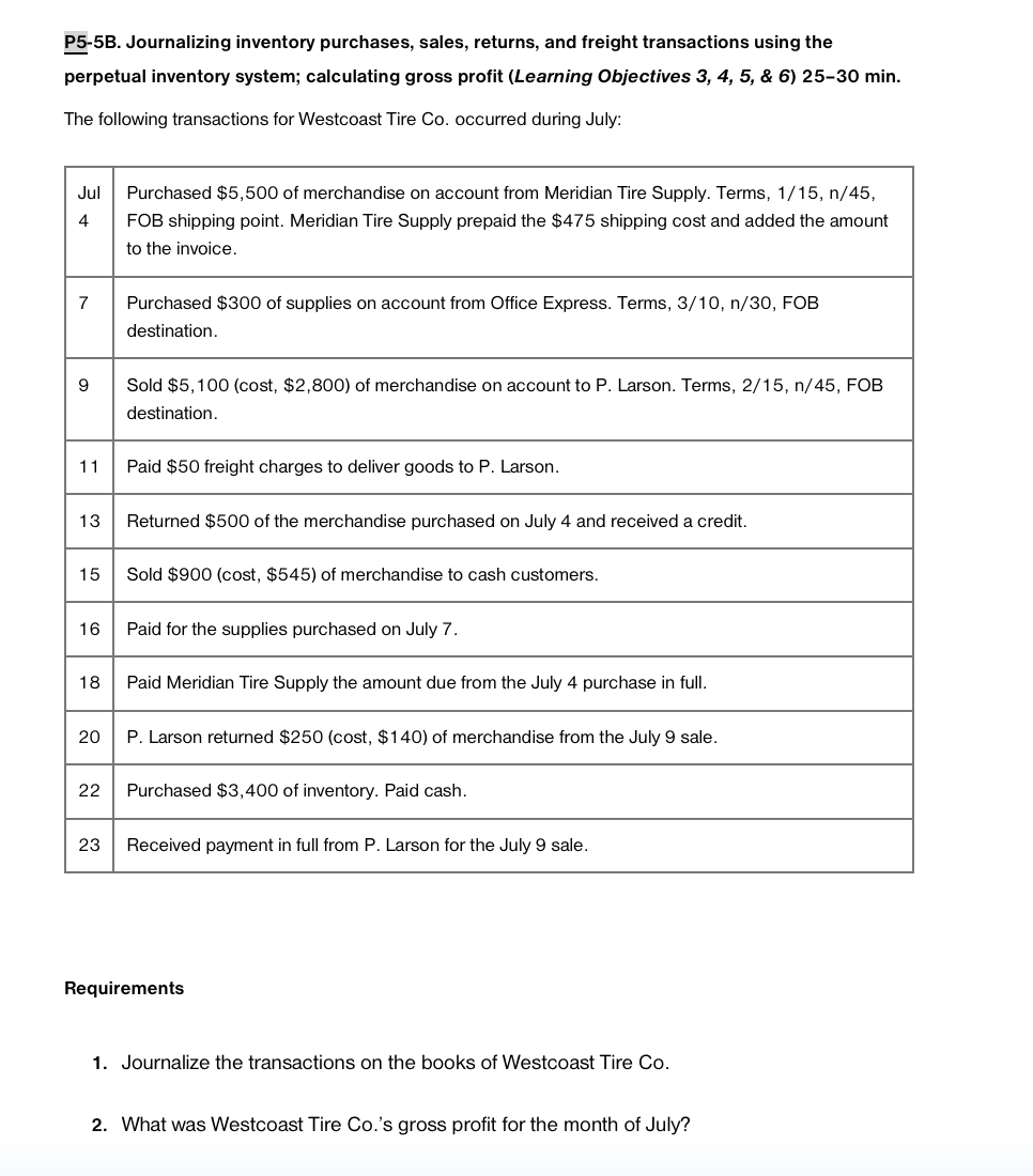 P5-5B. Journalizing inventory purchases, sales, returns, and freight transactions using the
perpetual inventory system; calculating gross profit (Learning Objectives 3, 4, 5, & 6) 25-30 min.
The following transactions for Westcoast Tire Co. occurred during July:
Jul Purchased $5,500 of merchandise on account from Meridian Tire Supply. Terms, 1/15, n/45,
4 FOB shipping point. Meridian Tire Supply prepaid the $475 shipping cost and added the amount
to the invoice.
7
9
11
13
15
16
18
20
22
23
Purchased $300 of supplies on account from Office Express. Terms, 3/10, n/30, FOB
destination.
Sold $5,100 (cost, $2,800) of merchandise on account to P. Larson. Terms, 2/15, n/45, FOB
destination.
Paid $50 freight charges to deliver goods to P. Larson.
Returned $500 of the merchandise purchased on July 4 and received a credit.
Sold $900 (cost, $545) of merchandise to cash customers.
Paid for the supplies purchased on July 7.
Paid Meridian Tire Supply the amount due from the July 4 purchase in full.
P. Larson returned $250 (cost, $140) of merchandise from the July 9 sale.
Purchased $3,400 of inventory. Paid cash.
Received payment in full from P. Larson for the July 9 sale.
Requirements
1. Journalize the transactions on the books of Westcoast Tire Co.
2. What was Westcoast Tire Co.'s gross profit for the month of July?