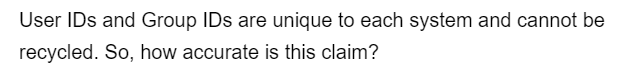 User IDs and Group IDs are unique to each system and cannot be
recycled. So, how accurate is this claim?