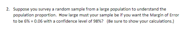 ### Sample Size Calculation for Population Proportion

**Question:**

Suppose you survey a random sample from a large population to understand the population proportion. How large must your sample be if you want the Margin of Error to be 6% (0.06) with a confidence level of 98%? (Be sure to show your calculations.)

**Explanation and Solution:**

To determine the required sample size for estimating a population proportion within a certain margin of error at a given confidence level, you can use the formula:

\[ n = \left( \frac{Z^2 \cdot p \cdot (1 - p)}{E^2} \right) \]

where:
- \( n \) = required sample size
- \( Z \) = Z-score (standard score) corresponding to the desired confidence level
- \( p \) = estimated population proportion (if unknown, use 0.5 for maximum variability)
- \( E \) = margin of error

1. **Determine the Z-score for a 98% confidence level:**
   The Z-score that corresponds to a 98% confidence level can be found using a Z-table or standard normal distribution table. For a 98% confidence level, the Z-score is approximately 2.33.

2. **Assume the population proportion \( p \):**
   If the population proportion is unknown, we use \( p \) = 0.5 to ensure maximum variability.

3. **Use the margin of error \( E \):**
   The margin of error given is 6% (0.06).

Plug the values into the formula:

\[ 
n = \left( \frac{2.33^2 \cdot 0.5 \cdot (1 - 0.5)}{0.06^2} \right) 
  = \left( \frac{2.33^2 \cdot 0.25}{0.0036} \right) 
  = \left( \frac{5.4289 \cdot 0.25}{0.0036} \right) 
  = \left( \frac{1.357225}{0.0036} \right) 
  \approx 377.00695
\]

4. **Round up to ensure adequacy:**
   Since the sample size must be a whole number, round up to the next whole number.

