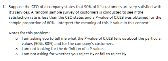 Suppose the CEO of a company states that 90% of it's customers are very satisfied with
it's services. A random sample survey of customers is conducted to see if the
satisfaction rate is less than the CEO states and a P-value of 0.023 was obtained for the
sample proportion of 80%. Interpret the meaning of this P-value in this context.
Notes for this problem:
o lam asking you to tell me what the P-value of 0.023 tells us about the particular
values (90%, 80%) and for the company's customers.
• lam not looking for the definition of a P-value.
o l am not asking for whether you reject H, or fail to reject H.
