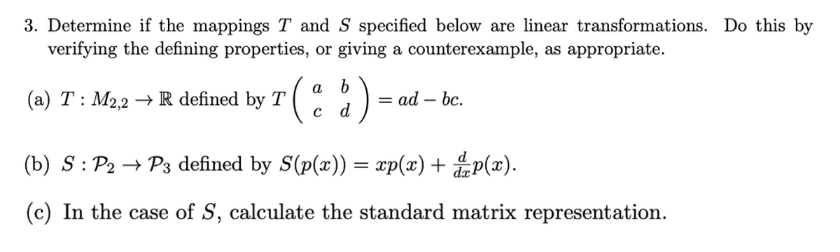 3. Determine if the mappings T and S specified below are linear transformations. Do this by
verifying the defining properties, or giving a counterexample, as appropriate.
a b
(a) T: M2,2 → R defined by T
= ad – bc.
d
(b) S: P2 → P3 defined by S(p(x)) = xp(x) + p(x).
(c) In the case of S, calculate the standard matrix representation.
