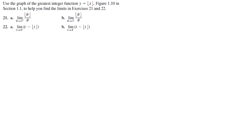 Use the graph of the greatest integer function y = [x], Figure 1.10 in
Section 1.1, to help you find the limits in Exercises 21 and 22.
21. a. lim
b. lim
22. a. lim (t – [t])
I-4*
b. lim (t – [t )
1-4
