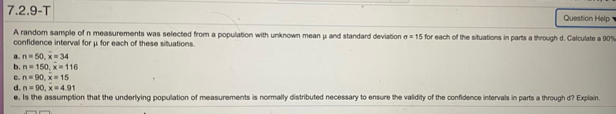 ### Problem 7.2.9-T

A random sample of \( n \) measurements was selected from a population with an unknown mean \( \mu \) and a standard deviation \( \sigma = 15 \) for each of the situations in parts a through d. Calculate a 90% confidence interval for \( \mu \) for each of these situations.

- **a.** \( n = 50 \), \( \bar{x} = 34 \)
- **b.** \( n = 150 \), \( \bar{x} = 116 \)
- **c.** \( n = 90 \), \( \bar{x} = 15 \)
- **d.** \( n = 90 \), \( \bar{x} = 4.91 \)

**e.** Is the assumption that the underlying population of measurements is normally distributed necessary to ensure the validity of the confidence intervals in parts a through d? Explain.