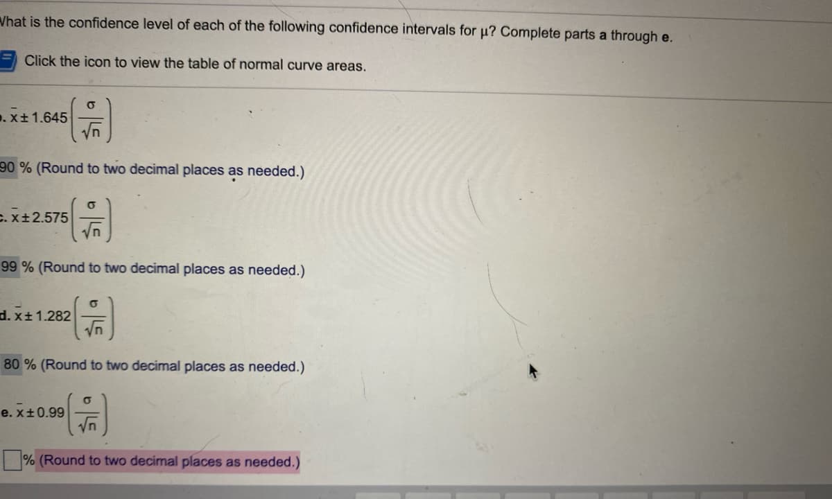 ### Understanding Confidence Intervals

Confidence intervals are a range of values, derived from a dataset, that are used to estimate the true value of a population parameter. They give an estimated range believed to contain the parameter with a specified level of confidence, usually 90%, 95%, or 99%. Here, we are tasked with determining the confidence levels for given confidence intervals.

Please review the following detailed equations and their associated confidence levels:

**a.** \( \bar{x} \pm 1.645 \left( \frac{\sigma}{\sqrt{n}} \right) \)
- 90% (Round to two decimal places as needed.)

**b.** \( \bar{x} \pm 2.575 \left( \frac{\sigma}{\sqrt{n}} \right) \)
- 99% (Round to two decimal places as needed.)

**c.** \( \bar{x} \pm 1.282 \left( \frac{\sigma}{\sqrt{n}} \right) \)
- 80% (Round to two decimal places as needed.)

**d.** \( \bar{x} \pm 0.99 \left( \frac{\sigma}{\sqrt{n}} \right) \)
- __.__ % (Round to two decimal places as needed.)

To solve part **d**:
We must determine the confidence level corresponding to the critical value \( Z = 0.99 \).

### Explanation of Symbols:

- \( \bar{x} \): Sample mean
- \( \sigma \): Population standard deviation
- \( n \): Sample size
- \( \sqrt{n} \): Square root of the sample size

### Using the Table of Normal Curve Areas:
Refer to a Z-table or standard normal distribution table to determine the exact confidence levels:
- 1.645 corresponds to approximately 90%.
- 2.575 corresponds to approximately 99%.
- 1.282 corresponds to approximately 80%.
- 0.99, using the Z-table, corresponds to approximately __.__%.

### Interactive Tool:
Click the icon to view the table of normal curve areas. Use this to match the Z-values to their corresponding percentage areas under the curve, thus helping to understand the confidence levels.

By using these Z-values, you will be able to construct confidence intervals for various levels of confidence, subsequently ensuring the accuracy of population parameter estimations from sample data.
   
Note: