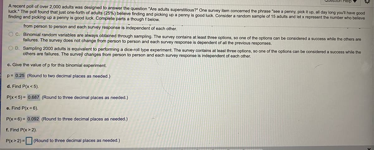 **Binomial Probability and Superstitions: An Educational Exploration**

---

**Overview:**
A recent poll surveyed over 2,000 adults to investigate the question: "Are adults superstitious?" One item in the survey addressed the belief "see a penny, pick it up, all day long you'll have good luck." The poll determined that 25% (one-fourth) of adults hold this belief. We will consider a random sample of 15 adults and let \( x \) represent the number who believe that finding and picking up a penny is good luck. We aim to study the binomial distribution applied to this scenario.

**Binomial Experiment Assumptions:**
A binomial experiment satisfies the following criteria:
- There is a fixed number of trials.
- Each trial has two possible outcomes: success or failure.
- The probability of success is the same for each trial.
- Trials are independent of each other.

**Evaluate Statements Regarding the Poll:**
1. **Statement C:**
   - Binomial random variables are always obtained through sampling. The survey contains at least three options, so one of the options can be considered a success while the others are failures. The survey does not change from person to person and each survey response is dependent on all the previous responses.

2. **Statement D (False):**
   - Sampling 2000 adults is equivalent to performing a dice-roll type experiment. The survey contains at least three options, so one of the options can be considered a success while the others are failures. The survey changes from person to person and each survey response is independent of each other.

**Calculations:**

a. **Determine the probability of success (p) for this binomial experiment:**

   \( p = 0.25 \) 
   (Rounded to two decimal places as needed.)

b. **Find \( P(x < 5) \):**

   \( P(x < 5) = 0.687 \) 
   (Rounded to three decimal places as needed.)

c. **Find \( P(x = 6) \):**

   \( P(x = 6) = 0.092 \) 
   (Rounded to three decimal places as needed.)

d. **Find \( P(x \geq 2) \):**

   \( P(x \geq 2) = \) 

   (Rounded to three decimal places as needed.)

---

This educational content explores the binomial probability distribution