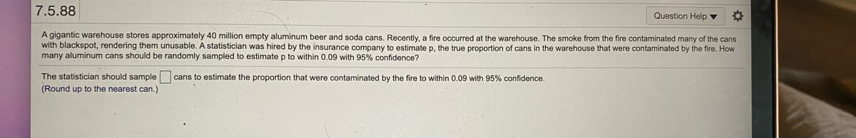 7.5.88
Question Help v
A gigantic warehouse stores approximately 40 million empty aluminum beer and soda cans, Recently, a fire occurred at the warehouse. The smoke from the fire contaminated many of the cans
with blackspot, rendering them unusable. A statistician was hired
many aluminum cans should be randomly sampled to estimate p to within 0.09 with 95% confidence?
y the insurance company to estimate p, the true proportion of cans in the warehouse that were contaminated by the fire. How
The statistician should sample cans to estimate the proportion that were contaminated by the fire to within 0.09 with 95% confidence.
(Round up to the nearest can.)
