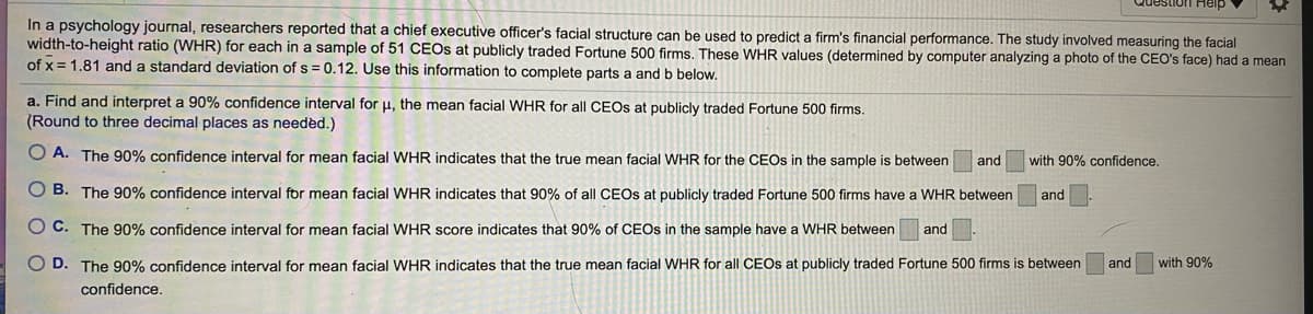 estion Help
In a psychology journal, researchers reported that a chief executive officer's facial structure can be used to predict a firm's financial performance. The study involved measuring the facial
width-to-height ratio (WHR) for each in a sample of 51 CEOS at publicly traded Fortune 500 firms. These WHR values (determined by computer analyzing a photo of the CEO's face) had a mean
of x = 1.81 and a standard deviation of s = 0.12. Use this information to complete parts a and b below.
a. Find and interpret a 90% confidence interval for u, the mean facial WHR for all CEOS at publicly traded Fortune 500 firms.
(Round to three decimal places as needed.)
O A. The 90% confidence interval for mean facial WHR indicates that the true mean facial WHR for the CEOS in the sample is between
and
with 90% confidence.
O B. The 90% confidence interval for mean facial WHR indicates that 90% of all CEOS at publicly traded Fortune 500 firms have a WHR between
and
O C. The 90% confidence interval for mean facial WHR score indicates that 90% of CEOS in the sample have a WHR between
and
D. The 90% confidence interval for mean facial WHR indicates that the true mean facial WHR for all CEOS at publicly traded Fortune 500 firms is between
and
with 90%
confidence.
