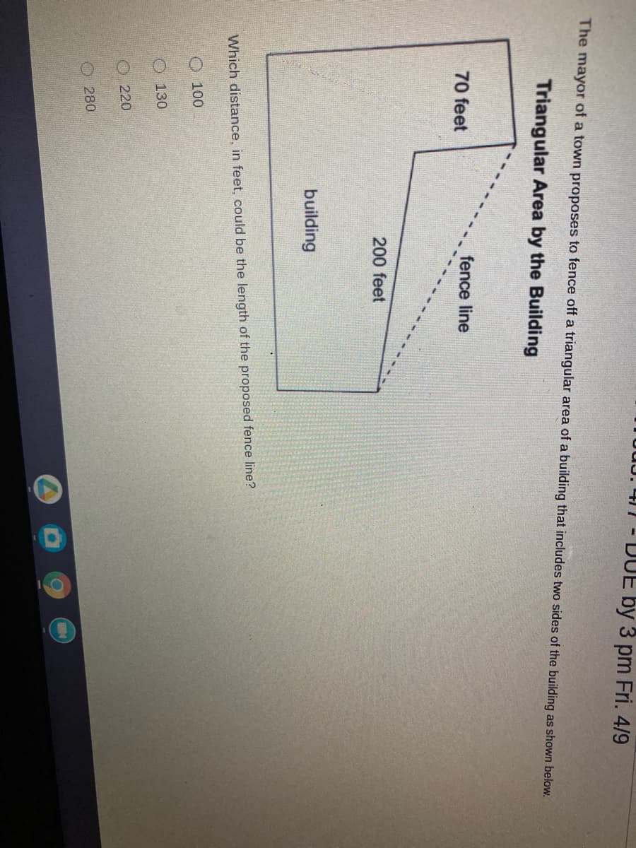 TuUJ. 47 - DUE by 3 pm Fri. 4/9
The mayor of a town proposes to fence off a triangular area of a building that includes two sides of the building as shown below.
Triangular Area by the Building
70 feet
fence line
200 feet
building
Which distance, in feet, could be the length of the proposed fence line?
O 100
O 130
220
280
