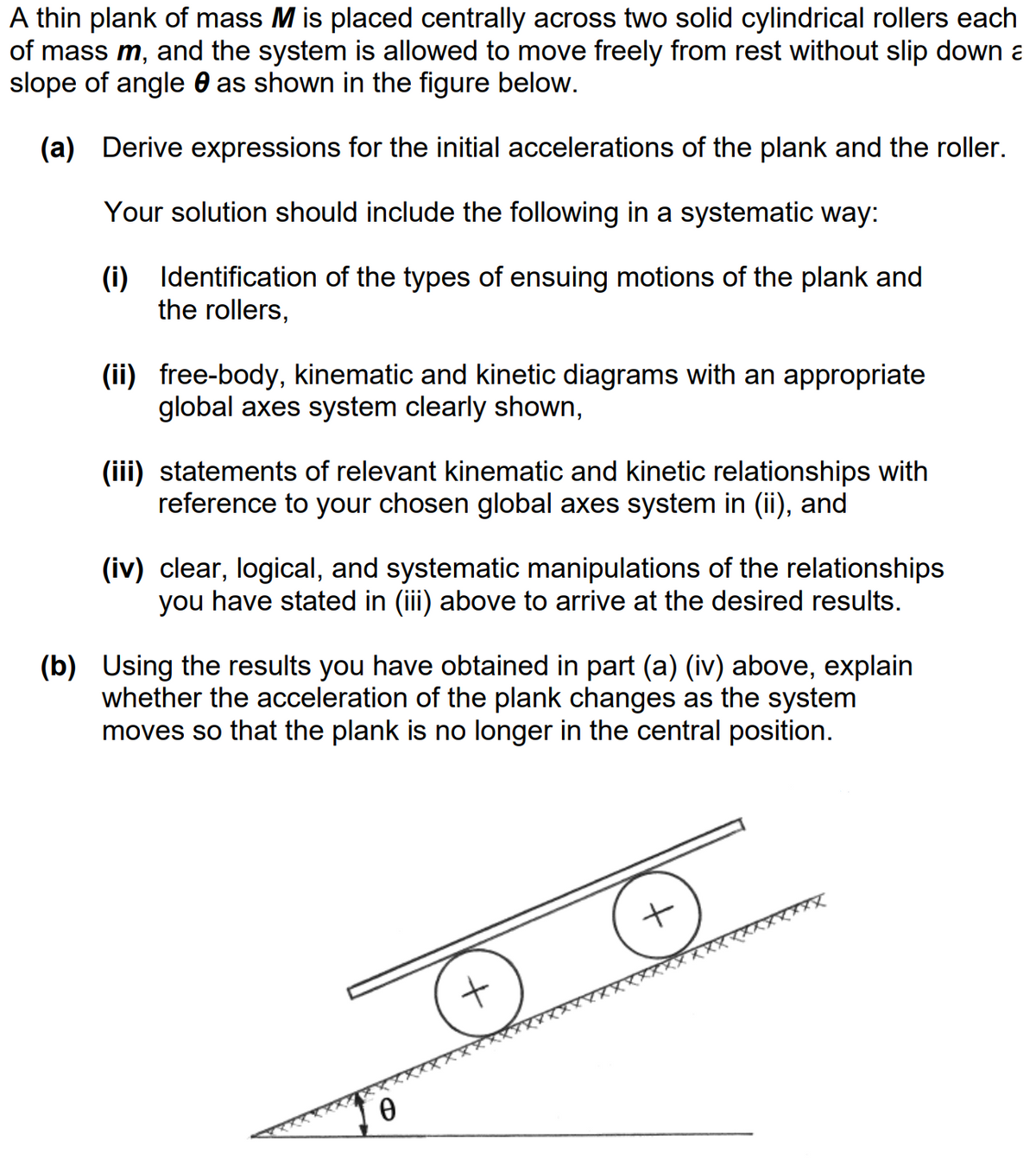 A thin plank of mass M is placed centrally across two solid cylindrical rollers each
of mass m, and the system is allowed to move freely from rest without slip down a
slope of angle as shown in the figure below.
(a) Derive expressions for the initial accelerations of the plank and the roller.
Your solution should include the following in a systematic way:
(i) Identification of the types of ensuing motions of the plank and
the rollers,
(ii) free-body, kinematic and kinetic diagrams with an appropriate
global axes system clearly shown,
(iii) statements of relevant kinematic and kinetic relationships with
reference to your chosen global axes system in (ii), and
(iv) clear, logical, and systematic manipulations of the relationships
you have stated in (iii) above to arrive at the desired results.
(b) Using the results you have obtained in part (a) (iv) above, explain
whether the acceleration of the pla changes as the system
moves so that the plank is no longer in the central position.
+
+