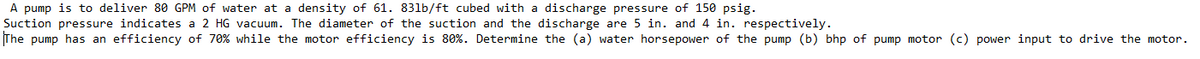 A pump is to deliver 80 GPM of water at a density of 61. 831b/ft cubed with a discharge pressure of 150 psig.
Suction pressure indicates a 2 HG vacuum. The diameter of the suction and the discharge are 5 in. and 4 in. respectively.
The pump has an efficiency of 70% while the motor efficiency is 80%. Determine the (a) water horsepower of the pump (b) bhp of pump motor (c) power input to drive the motor.
