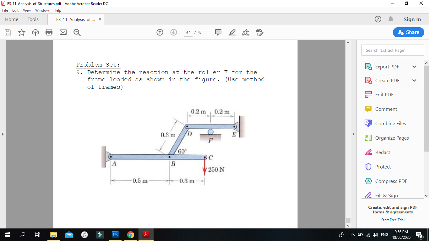 Problem Set:
9. Determine the reaction at the roller F for the
frame loaded as shown in the figure. (Use method
of frames)
0.2 m
0.2 m
0.3 m
E
F
60
OC
A
250 N
0.5 m
-0.3 m-
