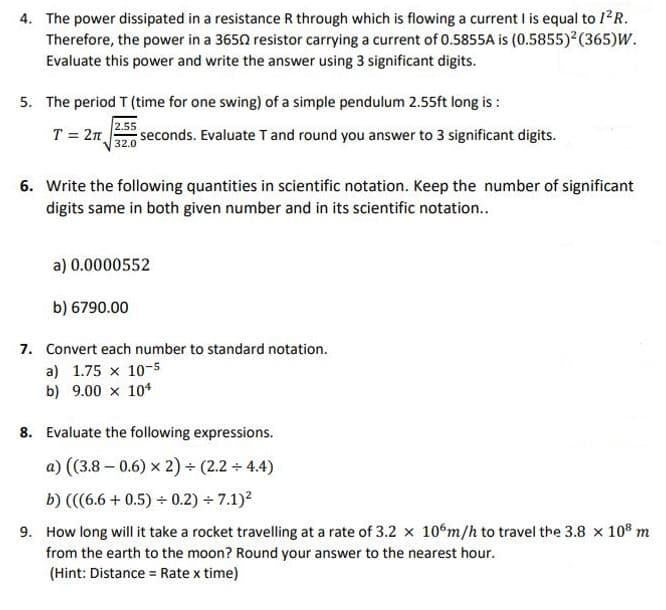 4. The power dissipated in a resistance R through which is flowing a current I is equal to 1²R.
Therefore, the power in a 36502 resistor carrying a current of 0.5855A is (0.5855)² (365)W.
Evaluate this power and write the answer using 3 significant digits.
5. The period T (time for one swing) of a simple pendulum 2.55ft long is :
2.55
T = 2π seconds. Evaluate T and round you answer to 3 significant digits.
32.0
6. Write the following quantities in scientific notation. Keep the number of significant
digits same in both given number and in its scientific notation..
a) 0.0000552
b) 6790.00
7. Convert each number to standard notation.
a) 1.75 x 10-5
b) 9.00 x 104
8. Evaluate the following expressions.
a) ((3.8 -0.6) x 2) + (2.2 + 4.4)
b) (((6.6+0.5) + 0.2)÷7.1)²
9. How long will it take a rocket travelling at a rate of 3.2 x 106m/h to travel the 3.8 x 108 m
from the earth to the moon? Round your answer to the nearest hour.
(Hint: Distance = Rate x time)