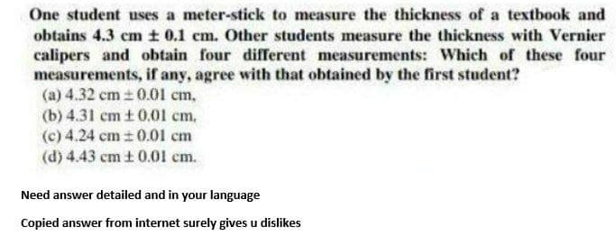 One student uses a meter-stick to measure the thickness of a textbook and
obtains 4.3 cm t 0.1 em. Other students measure the thickness with Vernier
calipers and obtain four different measurements: Which of these four
measurements, if any, agree with that obtained by the first student?
(a) 4.32 cm + 0.01 cm,
(b) 4.31 cm t 0.01 cm,
(c) 4.24 cm 0.01 cm
(d) 4.43 cm t 0.01 cm.
Need answer detailed and in your language
Copied answer from internet surely gives u dislikes
