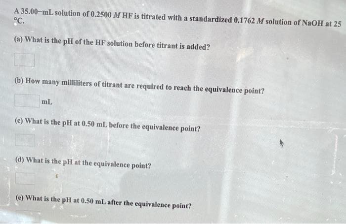 A 35.00-mL solution of 0.2500 M HF is titrated with a standardized 0.1762 M solution of NaOH at 25
°C.
(a) What is the pH of the HF solution before titrant is added?
(b) How many milliliters of titrant are required to reach the equivalence point?
mL
(c) What is the pH at 0.50 mL before the equivalence point?
(d) What is the pH at the equivalence point?
(e) What is the pH at 0.50 mL after the equivalence point?
