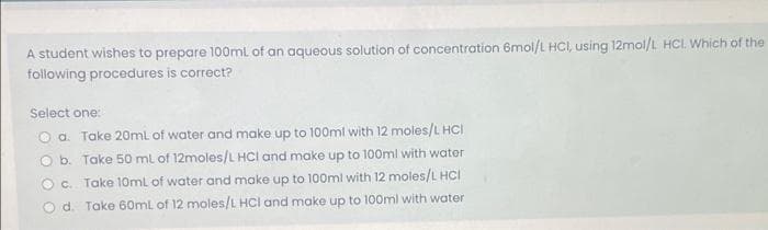 A student wishes to prepare 100ml of an aqueous solution of concentration 6mol/L HCI, using 12mol/L HC. Which of the
following procedures is correct?
Select one:
O a. Take 20ml of water and make up to 100ml with 12 moles/L HCI
O b. Take 50 ml of 12moles/L HOCI and make up to 100ml with water
Oc. Take 10ml of water and make up to 100ml with 12 moles/L HCI
O d. Take 60mL of 12 moles/L HCI and make up to 100ml with water
