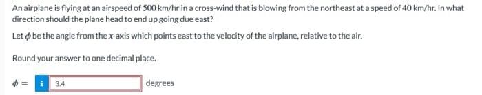 An airplane is flying at an airspeed of 500 km/hr in a cross-wind that is blowing from the northeast at a speed of 40 km/hr. In what
direction should the plane head to end up going due east?
Let be the angle from the x-axis which points east to the velocity of the airplane, relative to the air.
Round your answer to one decimal place.
= i 3,4
degrees