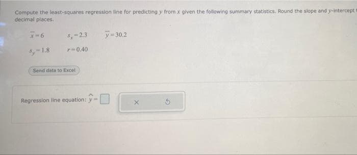 Compute the least-squares regression line for predicting y from x given the following summary statistics. Round the slope and y-intercept
decimal places.
x=6
3,-1.8
5,-2.3 y = 30.2
r-0.40
Send date to Excel
Regression line equation: -