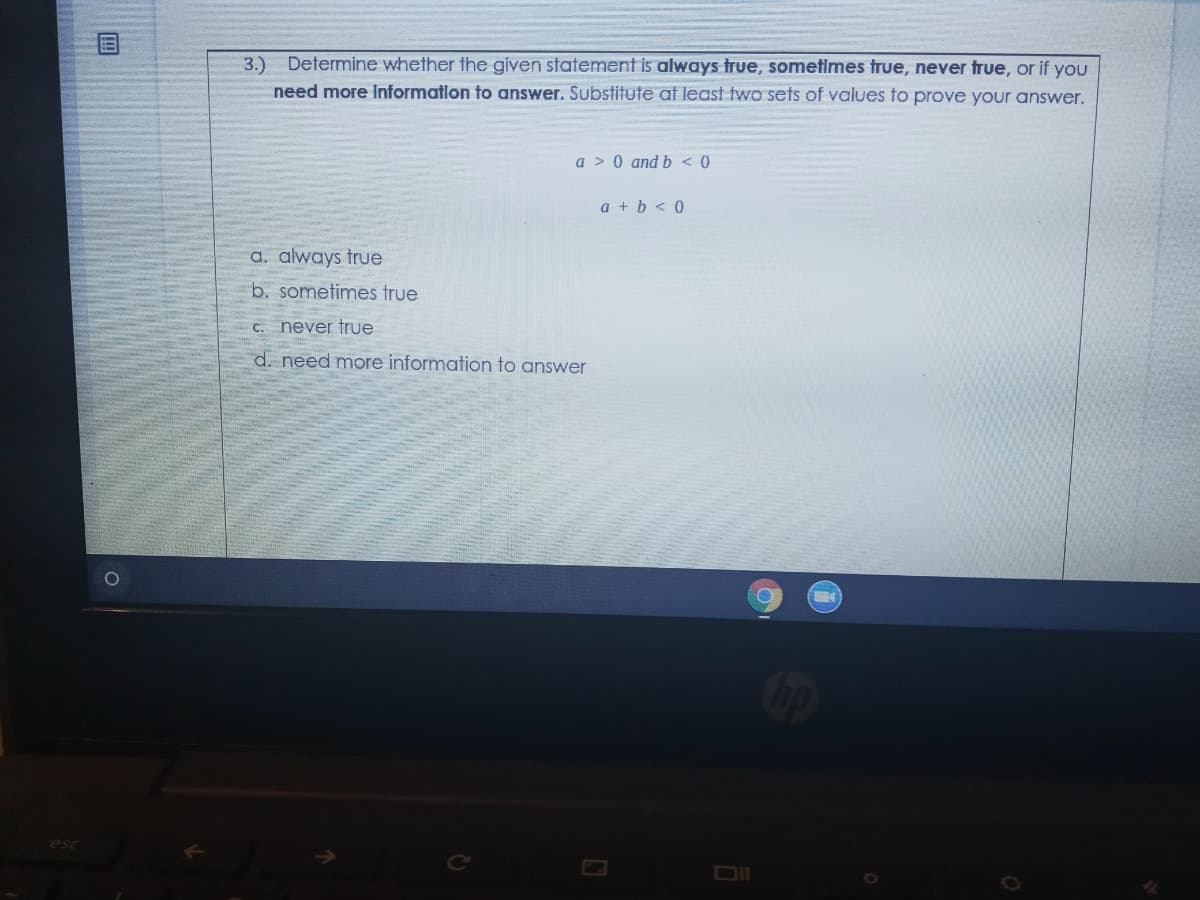 3.) Determine whether the given statement is always true, sometimes true, never true, or if you
need more Informatlon to answer. Substitute at least two sets of values to prove your answer.
a > 0 and b < 0
a + b < 0
a. always true
b. sometimes true
C. never true
d. need more information to answer
esc
DII
