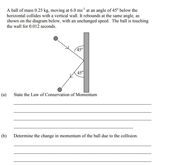 A ball of mass 0.25 kg, moving at 6.0 ms' at an angle of 45° below the
horizontal collides with a vertical wall. It rebounds at the same angle, as
shown on the diagram below, with an unchanged speed. The ball is touching
the wall for 0.012 seconds.
45°
45
(a)
State the Law of Conservation of Momentum
(b)
Determine the change in momentum of the ball due to the collision.
