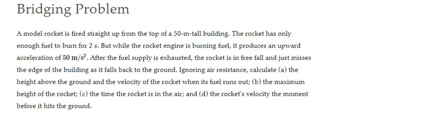 Bridging Problem
A model rocket is fired straight up from the top of a 50-m-tall building. The rocket has only
enough fuel to burn for 2 s. But while the rocket engine is burning fuel, it produces an upward
acceleration of 50 m/s². After the fuel supply is exhausted, the rocket is in free fall and just misses
the edge of the building as it falls back to the ground. Ignoring air resistance, calculate (a) the
height above the ground and the velocity of the rocket when its fuel runs out; (b) the maximum
height of the rocket; (c) the time the rocket is in the air; and (d) the rocket's velocity the moment
before it hits the ground.
