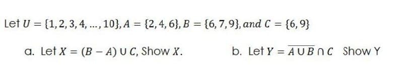 Let U = (1,2, 3, 4, .., 10}, A = {2,4, 6}, B = {6, 7,9}, and C =
{6, 9}
%3D
a. Let X = (B – A) U C, Show X.
b. Let Y = AUBNC Show Y
%3D
%3D
