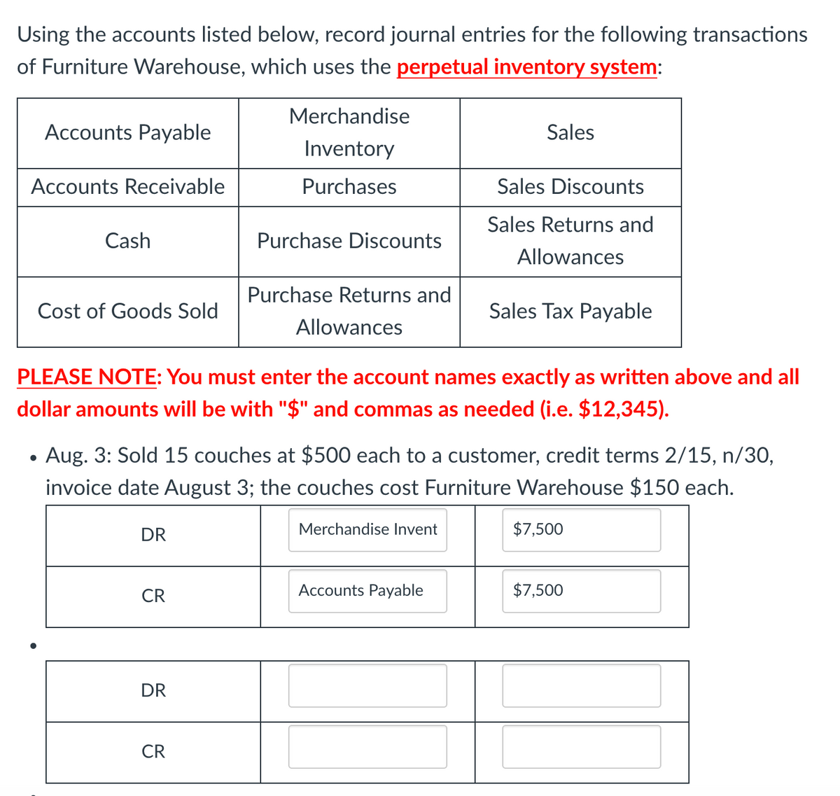 Using the accounts listed below, record journal entries for the following transactions
of Furniture Warehouse, which uses the perpetual inventory system:
Merchandise
Accounts Payable
Sales
Inventory
Accounts Receivable
Purchases
Sales Discounts
Sales Returns and
Cash
Purchase Discounts
Allowances
Purchase Returns and
Cost of Goods Sold
Sales Tax Payable
Allowances
PLEASE NOTE: You must enter the account names exactly as written above and all
dollar amounts will be with "$" and commas as needed (i.e. $12,345).
Aug. 3: Sold 15 couches at $500 each to a customer, credit terms 2/15, n/30,
invoice date August 3; the couches cost Furniture Warehouse $150 each.
DR
Merchandise Invent
$7,500
CR
Accounts Payable
$7,500
DR
CR
