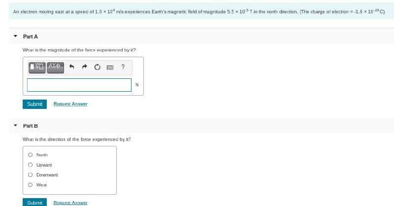 An electron moving east at a speed of 1.0 x 104 m/s experiences Earth's magnetic field of magnitude 5.5 x 10 T in the north direction. (The charge of electron = -1.6 x 10-19 C)
Part A
What is the magnitude of the force experienced by it?
ΕΠΙΑΣΦ
Submit
Part B
Request Answer
What is the direction of the force experienced by it?
North
Upward
Downward
O West
Submit
?
Request Answer
N