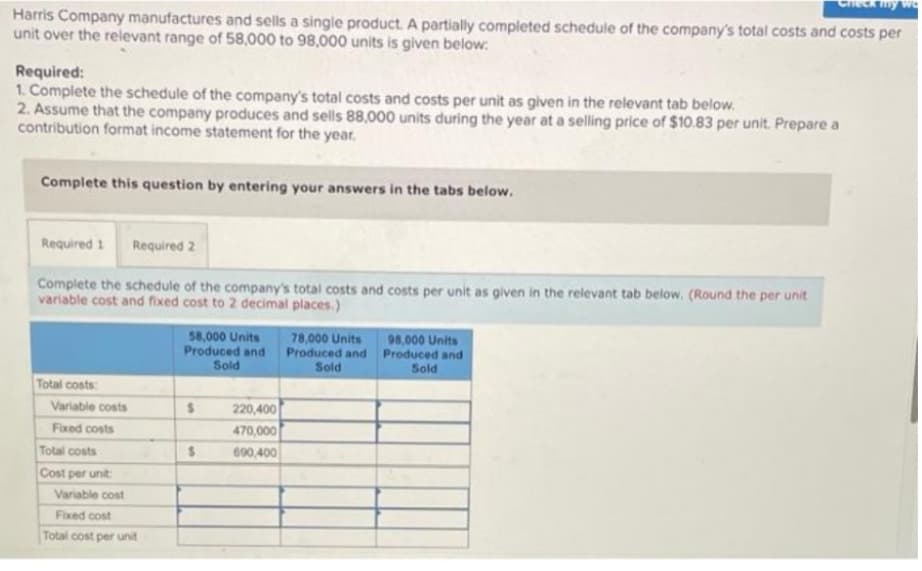 my
Harris Company manufactures and sells a single product. A partially completed schedule of the company's total costs and costs per
unit over the relevant range of 58,000 to 98,000 units is given below:
Required:
1. Complete the schedule of the company's total costs and costs per unit as given in the relevant tab below.
2. Assume that the company produces and sells 88,000 units during the year at a selling price of $10.83 per unit. Prepare a
contribution format income statement for the year.
Complete this question by entering your answers in the tabs below.
Required 1 Required 2
Complete the schedule of the company's total costs and costs per unit as given in the relevant tab below. (Round the per unit
variable cost and fixed cost to 2 decimal places.)
58,000 Units
Produced and
Sold
78,000 Units
Produced and
Sold
98,000 Units
Produced and
Sold
Total costs:
$
$
Variable costs
Fixed costs
Total costs
Cost per unit:
Variable cost
Fixed cost
Total cost per unit
220,400
470,000
690,400