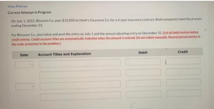 View Policies
Current Attempt in Progress
On July 1, 2022, Blossom Co. pays $12.000 to Nash's Insurance Co. for a 4-year insurance contract. Both companies have fiscal years
ending December 31.
For Blossom Co. journalize and post the entry on July 1 and the annual adjusting entry on December 31. (List all debit entries before
credit entries. Credit account titles are automatically indented when the amount is entered. Do not indent manually. Record journal entries in
the order presented in the problem)
Debit
Credit
Date
Account Titles and Explanation
100