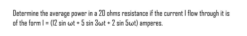 Determine the average power in a 20 ohms resistance if the current I flow through it is
of the form 1 = (12 sin wt + 5 sin 3wt + 2 sin 5wt) amperes.