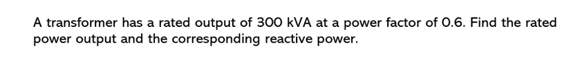 A transformer has a rated output of 300 kVA at a power factor of 0.6. Find the rated
power output and the corresponding reactive power.