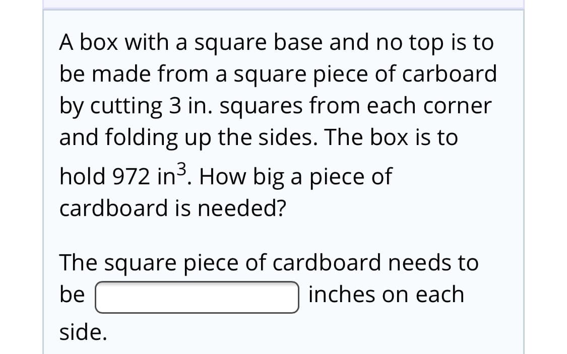 A box with a square base and no top is to
be made from a square piece of carboard
by cutting 3 in. squares from each corner
and folding up the sides. The box is to
hold 972 in. How big a piece of
cardboard is needed?
The square piece of cardboard needs to
be
inches on each
side.
