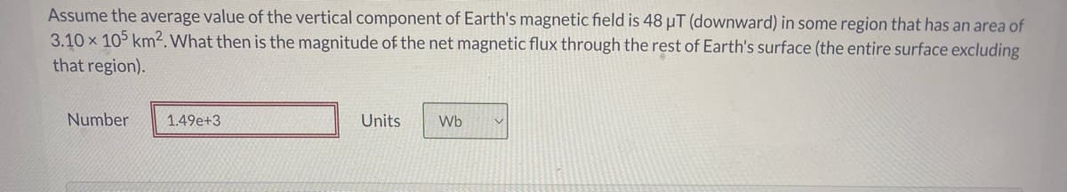 Assume the average value of the vertical component of Earth's magnetic field is 48 µT (downward) in some region that has an area of
3.10 x 105 km2.What then is the magnitude of the net magnetic flux through the rest of Earth's surface (the entire surface excluding
that region).
Number
1.49e+3
Units
Wb
