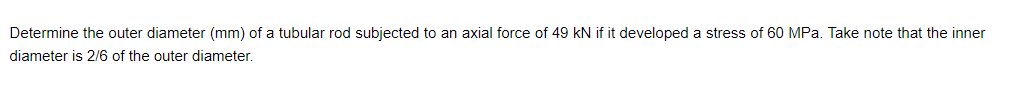 Determine the outer diameter (mm) of a tubular rod subjected to an axial force of 49 KN if it developed a stress of 60 MPa. Take note that the inner
diameter is 2/6 of the outer diameter.