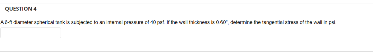 QUESTION 4
A 6-ft diameter spherical tank is subjected to an internal pressure of 40 psf. If the wall thickness is 0.60", determine the tangential stress of the wall in psi.