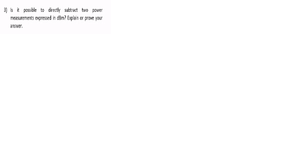 3) Is it possible to directly subtract two power
measurements expressed in dBm? Explain or prove your
answer.
