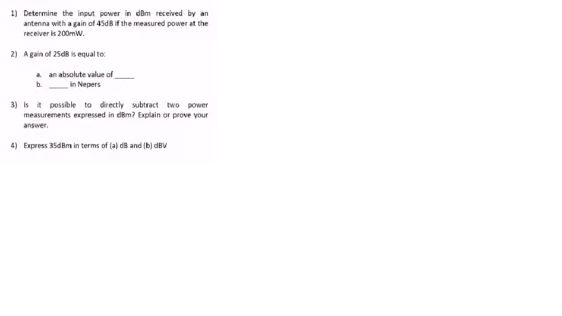 1) Determine the input power in dBm received by an
antenna with a gain of 45dB if the measured power at the
receiver is 200mW.
2) A gain of 25dB is equal to:
a, an absolute value of
in Nepers
b.
3) is it possible to directly subtract
two power
measurements expressed in dBm? Explain or prove your
answer.
4) Express 35dBm in terms of (a) dB and (b) dBV
